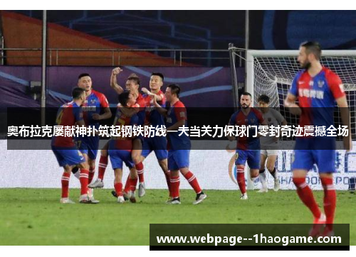 奥布拉克屡献神扑筑起钢铁防线一夫当关力保球门零封奇迹震撼全场