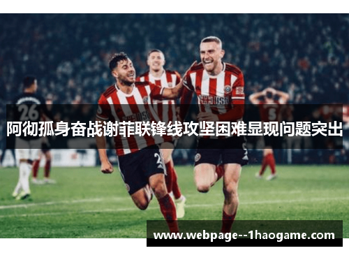 阿彻孤身奋战谢菲联锋线攻坚困难显现问题突出 阿彻孤身奋战谢菲联锋线攻坚困难显现问题突出